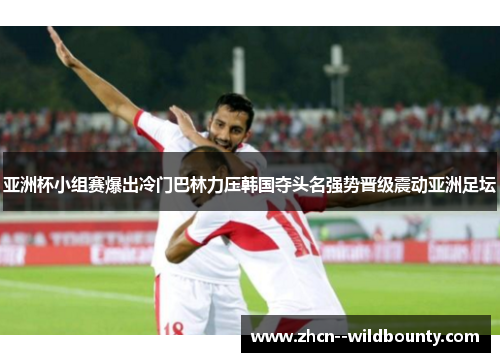 亚洲杯小组赛爆出冷门巴林力压韩国夺头名强势晋级震动亚洲足坛