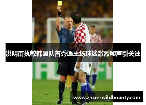 洪明甫执教韩国队首秀遇主场球迷激烈嘘声引关注